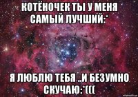 котёночек ты у меня самый лучший:* я люблю тебя ..и безумно скучаю:*(((