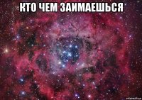 кто чем заимаешься 