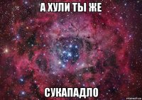 а хули ты же сукападло