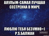 аяулым-самая лучшая сестренка в мире люблю тебя безумно=) p.s.балжан