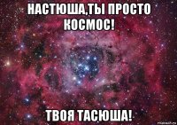 настюша,ты просто космос! твоя тасюша!