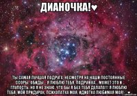 дианочка!♥ ты самая лучшая подруга, несмотря на наши постоянные ссоры, обиды... я люблю тебя, подружка... может это и глупость, но я не знаю, что бы я без тебя делала!!! я люблю тебя, мой придурок, психопатка моя, идиотка любимая моя!:**♥