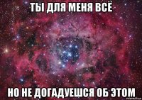 ты для меня всё но не догадуешся об этом