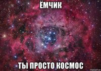 ёмчик ты просто космос