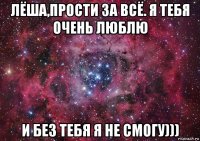 лёша,прости за всё. я тебя очень люблю и без тебя я не смогу)))