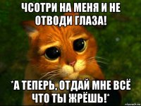 чсотри на меня и не отводи глаза! *а теперь, отдай мне всё что ты жрёшь!*