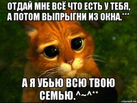 отдай мне всё что есть у тебя, а потом выпрыгни из окна.*** а я убью всю твою семью.^~^**