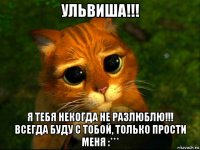 ульвиша!!! я тебя некогда не разлюблю!!! всегда буду с тобой, только прости меня :***