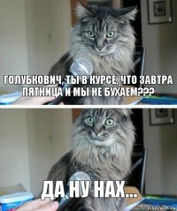 Голубкович, ты в курсе, что завтра пятница и мы не бухаем??? Да ну нах...