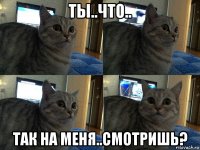 ты..что.. так на меня..смотришь?