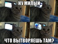 ну милый что вытворяешь там?