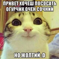 привет хочеш пососать огурчик очен сочний но жолтий :d