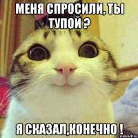 меня спросили, ты тупой ? я сказал,конечно !