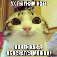 ух ты! ням кэт! почти как я, обосратся можно!