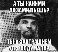 а ты какими дозами пьешь? ты о завтрашнем утре подумала?