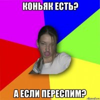 коньяк есть? а если переспим?