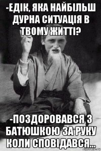 -едік, яка найбільш дурна ситуація в твому житті? -поздоровався з батюшкою за руку коли сповідався...