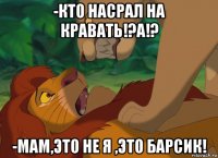 -кто насрал на кравать!?а!? -мам,это не я ,это барсик!