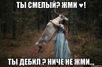 ты смелый? жми ♥! ты дебил ? ниче не жми..,