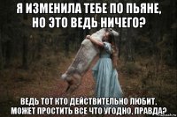 я изменила тебе по пьяне, но это ведь ничего? ведь тот кто действительно любит, может простить все что угодно, правда?