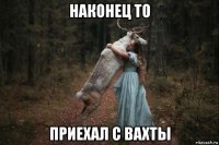 наконец то приехал с вахты