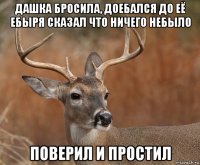 дашка бросила, доебался до её ебыря сказал что ничего небыло поверил и простил