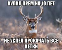 купил прем на 10 лет не успел прокачать все ветки