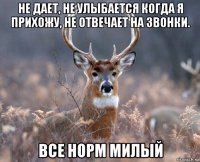 не дает, не улыбается когда я прихожу, не отвечает на звонки. все норм милый