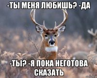 -ты меня любишь? -да -ты? -я пока неготова сказать