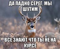 да ладно серег, мы шутим все знают что ты не на курсе