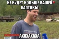 не будет больше вашей каптивы ахахахаха