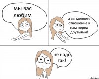 мы вас любим а вы меняете отношение к нам перед друзьями! не надо так!