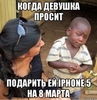 когда девушка просит подарить ей iphone 5 на 8 марта