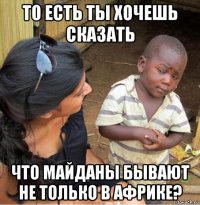 то есть ты хочешь сказать что майданы бывают не только в африке?