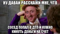 ну давай расскажи мне, что сосед попал в дтп и нужно кинуть деньги на счет