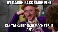 ну давай расскажи мне как ты купил всю москву в 12 лет