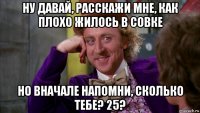 ну давай, расскажи мне, как плохо жилось в совке но вначале напомни, сколько тебе? 25?