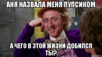 аня назвала меня пупсиком а чего в этой жизни добился ты?