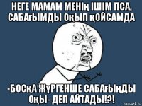 неге мамам менің ішім пса, сабағымды оқып қойсамда -босқа жүргенше сабағыңды оқы- деп айтады!?!