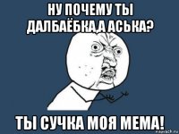 ну почему ты далбаёбка,а аська? ты сучка моя мема!