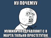 ну почемуу мужики поздравляют с 8 марта только простетуток