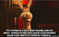  что стучишься в дверь моя? видишь дома нет никто... приходи ко мне вчера будем съели пирожки, будем радио смотреть, телевизор танцевать...