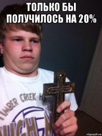 только бы получилось на 20% 