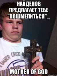 найденов предлагает тебе "пошмелиться"... mother of god