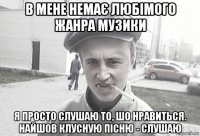 в мене немає любімого жанра музики я просто слушаю то, шо нравиться. найшов клусную пісню - слушаю