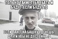 только такие тебя ебать и будут, если будут :d если пакет на башку оденешь, други увы не достойна :d