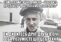 саме драматичне в жизні - говорить продавцу "я ще похожу і повернусь" ви дивитесь друг другу в очі і оба розумієте шо це брехня