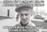 одного разу ти спитаєш мене, шо я люблю більше - тебе чи бухать? я випью. ти уйдеш, так і не узнавши, шо я пив за твоє здоровьє