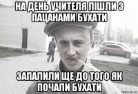 на день учителя пішли з пацанами бухати запалили ще до того як почали бухати