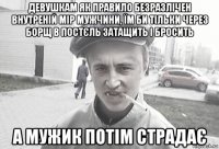 девушкам як правило безразлічен внутреній мір мужчини, їм би тільки через борщ в постєль затащить і бросить а мужик потім страдає